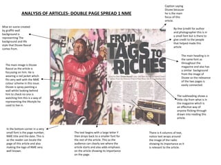 ANALYSIS OF ARTICLES- DOUBLE PAGE SPREAD 1 NME Mise en scene created by graffiti wall background is representing The background and life style that Dizzee Rascal comes from.  The main image is Dizzee Rascal as the article is focussing on him. He is wearing a red jacket which fits very well with the NME colour scheme in this issue. Dizzee is spray painting a wall whilst looking behind him to check no one is watching him this is a way of representing the lifestyle he used to live in. In the bottom corner in a very small font is the page number, NME title and the date. This is so the reader can locate the page of this article and also making the logo of NME very well known.  By-line (credit for author and photographer this is in a small font but is there to give credit to the people that helped made this article The subheading shows a little clip from what is in the magazine which is an effective way of anyone flicking through drawn into reading this article.  The main heading is in the same font as throughout the magazine and also has a similar  background from the image of Dizzee so the relevance of the two pages is easily connected.  There is 4 columns of text, notice text wraps around the image of the radio  showing its importance as it is relevant to the article.  Caption saying Dizzee because he is the main focus of this article.  The text begins with a large letter Y then drops back to a smaller font for the rest of the article. This so the audience can clearly see where the article starts and also adds emphasis on the article showing its importance on the page.  