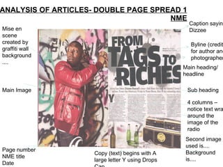 ANALYSIS OF ARTICLES- DOUBLE PAGE SPREAD 1 NME Mise en scene created by graffiti wall background.... Main Image Page number NME title Date Byline (credit for author and photographer Sub heading Main heading/headline 4 columns –notice text wraps around the image of the radio Caption saying Dizzee Second image used is.... Background  is.... Copy (text) begins with A large letter Y using Drops Cap 