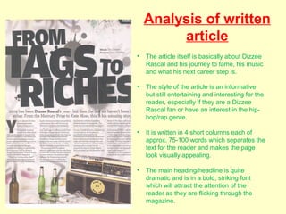 Analysis of written
         article
•   The article itself is basically about Dizzee
    Rascal and his journey to fame, his music
    and what his next career step is.

•   The style of the article is an informative
    but still entertaining and interesting for the
    reader, especially if they are a Dizzee
    Rascal fan or have an interest in the hip-
    hop/rap genre.

•   It is written in 4 short columns each of
    approx. 75-100 words which separates the
    text for the reader and makes the page
    look visually appealing.

•   The main heading/headline is quite
    dramatic and is in a bold, striking font
    which will attract the attention of the
    reader as they are flicking through the
    magazine.
 