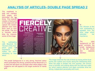 ANALYSIS OF ARTICLES- DOUBLE PAGE SPREAD 2
The masthead is
bold and overlaps
both pages, and
dominates the top
thirds. This instantly
creates a focal point
on the page and will
capture the readers
attention and make                                                                                           The ‘Woman of the
them want to read                                                                                            Year’ subheading is
the article. The font                                                                                        repeated from the
is futuristic which                                                                                          other page which
links the mise-en-                                                                                           reiterates      her
scene of the image.                                                                                          importance.


The       subheading                                                                                         The             grey
calls Beyoncé the                                                                                            background on the
‘Women of the Year’                                                                                          right contrasts the
which gives her                                                                                              purple background
importance      and                                                                                          on the left, which
makes her seem                                                                                               also        captures
interesting to read                                                                                          attention.
about.

                                                                 The image observes the rule of thirds by having all the focal
   The purple background is a very strong, feminine colour
                                                                 points (her eyeline and mouth) along the intersecting lines
   which symbolises the strong, powerful woman Beyoncé is. It
                                                                 when the page is divided into nine squares. Her armour
   is bold and will stand out amongst other white pages in the
                                                                 prop is futuristic and striking along with her bold eye make
   magazine and will appeal to the target audience of mainly
                                                                 up, which capture attention and again symbolise what her
   girls.
                                                                 strong, independent personality and music.
 