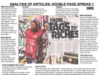 ANALYSIS OF ARTICLES- DOUBLE PAGE SPREAD 1
MISE-EN-SCENE         BYLINE                              ‘DIZZEE’
The background of the This is a line of text given to the This tag in the corner of the page NME
main image represents         author and editor of the article. Their            just reminds the reader of who the
Urban/rap music. This         names are displayed so they get                    man is in the picture. It is also like
links the article to the      credit for the work they have                      a graffiti tag, linking to the image.
magazine genre which          produced                                                                                    MAIN HEADING
means that the                                                                                                            The main heading of the
audience can relate to                                                                                                    DPS is very large and takes
the magazine. The                                                                                                         up half the page. This is to
lighting of the image is                                                                                                  make it stand out. The text
quite bright,                                                                                                             is black so that it emerges
representing how it                                                                                                       from the page due to the
could be in a dark                                                                                                        very light background. The
street but it’s lightened                                                                                                 text is large and bold and
by a street lamp or car                                                                                                   graffiti like. This links to the
head lights.                                                                                                              image and the copy as it is
                                                                                                                          all about how Dizzee used
MAIN IMAGE                                                                                                                to ‘tag’. The phrase ‘from
The image is linked to                                                                                                    rags to riches’ has been
the title of the article;                                                                                                 changed to ‘from tags to
‘From Tags To Riches’.                                                                                                    riches’ as a play on words.
The word ‘tag’ is used                                                                                                    This is very effective as it
when graffiti artists                                                                                                     then links to the fact that he
mark were they have                                                                                                       used to do graffiti and that
been with a signature                                                                                                     he is now rich through the
artwork. This is linked                                                                                                   music business.
because he is ‘tagging’
in the image.                                                                                                             THE SUB-TITLE
The Beer bottles and                                                                                                      The Subtitle is their to
radio also represent                                                                                                      giver the reader a brief
music and partying.                                                                                                       look into what will be said
                                                                                                                          in the actual copy.
  PAGE NUMBER AND LOGO
  The page number is displayed at the bottom      COPY (TEXT)
  of the page to help to reader navigate          The copy begins with a large letter ‘Y’ using drops cap. This makes it look like the start of
  through the pages.                              a story; as it is Dizzee Rascal’s story. The way the text is in columns makes it seem very
  The logo is featured on the page to show        professional and structured. The wrap around the radio in the image emphasises that it is
  consistency throughout the magazine.            there. If the text covered the image then it wouldn’t emphasise that the radio was there.
 