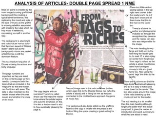 ANALYSIS OF ARTICLES- DOUBLE PAGE SPREAD 1 NME
                                                                                                                                        There is a little caption
Mise en scene is created by the                                                                                                         saying Dizzee in the top
main image by using graffiti wall                                                                                                       right hand corner to let
background this creating a                                                                                                              the readers who he is if
typical street ambience, this                                                                                                           they don’t know and let
replicating the mood and style of                                                                                                       them know that this is
the type of music as the graffiti                                                                                                       the man on the cover
is showing rebellion associated                                                                                                         too.
with breaking the rules which hip                                                                                                          There is a byline for
hop music is related to,                                                                                                                   author and photographer
expressing yourself in another                                                                                                             included so they get the
way.                                                                                                                                       recognition they deserve
                                                                                                                                           and the reader can see
The background is also bright                                                                                                              who was responsible for
and colourful yet not too busy                                                                                                             the image.
that the main aspect of Dizziee
doesn’t stand out as the                                                                                                               The main heading is very
background colours are pastel                                                                                                          large and bold so it is the
whilst Dizziee is still the                                                                                                            first thing the reader gets
dominant feature.                                                                                                                      to, to read. IT is also a play
                                                                                                                                       on words from the phrase
This is a medium long shot of                                                                                                          ‘from rags to riches’ as the
Dizzee showing his actions and                                                                                                         article is about how Dizzee
body language                                                                                                                          went from having no
                                                                                                                                       money to lots and great
                                                                                                                                       fame too. Also using the
The page numbers are                                                                                                                   word ‘tags’ this links to the
important as they are listed                                                                                                           graffiti.
on the contents page so they
need to correspond with the                                                                                                      There are 4 columns so that the
topics that are included in the                                                                                                  page looks aesthetically pleasing
magazine so that the reader                                                                                                      and so it is easy to follow and
can find them with ease. The                                           Second image used is the radio and beer bottles           break down for the reader. The
date is also important so the       The copy begins with an            which again link to the lifestyle Dizzee has (who the     text also wraps around the image
reader knows when this was          oversized Y which is called        article is about) and is fitting for him as they are      of the radio breaking up the
issued and whether it’s a new       drops cap this helps the reader    connected to the cool laid back approach his genre        chunks of text for the reader.
or old issue.                       know where the article begins      of music has.
                                    and puts the emphasis on this.                                                             The sub heading is a lot smaller
                                    It is also a feature used to add                                                           than the main heading although
                                    to how ascetically pleasing the    The background also looks stylish as the graffiti is    larger and bolder than the actual
                                    page is.                           faded so the copy is visible with the props at the      copy itself, it gives the reader an
                                                                       bottom filling the space creating a great setting for   introduction and quick summary to
                                                                       Dizzee.                                                 what they are about to read.
 
