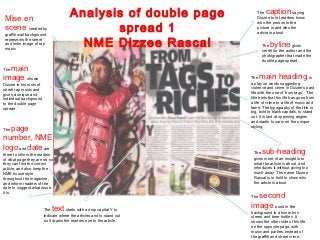 Mise en                                Analysis of double page            The  caption        saying
                                                                           Dizzee to let readers know


                                               spread 1
                                                                           who the person in the
 scene created by                                                          picture is and who the
                                                                           article is about
 graffiti wall background
 represents the street
 and indie image of rap
 music
                                          NME Dizzee Rascal                   The  byline       gives
                                                                              credit for the author and the
                                                                              photographer that made the
                                                                              double page spread.

  main
The

image shows                                                             The   main heading                   is
Dizzee in his roots of                                                  a play on words suggesting
street rap music and                                                    violence and crime in Dizzee’s past
gives a unique and                                                      life with the use of ‘from tags’. The
individual background                                                   title hints that his life has gone from
to the double page                                                      a life of crime to a life of music and
spread                                                                  fame. The typography of the title is
                                                                        big, bold in black capitals, to stand
                                                                        out. It is laid at opposing angles
                                                                        and slants to carry on the unique
  page
The
                                                                        styling.


number, NME
logo and date are
there to inform the readers                                              The  sub-heading
of what page they are on so                                              gives more of an insight into
they can find the correct                                                what the article is about, and
article, and also keep the                                               introduces it without giving too
NME house style                                                          much away. The name Dizzee
throughout the magazine,                                                 Rascal is in bold to show who
and inform readers of the                                                the article is about
date to suggest what issue
it is.
                                                                          second
                                                                        The


                         The text     starts with a drop capital Y to
                                                                        image used in the
                                                                        background is a boom box
                         indicate where the articles and to stand out   stereo and beer bottles. It
                         so it draws the readers eye to the article     shows the other side of his life
                                                                        on the opposite page, with
                                                                        music and parties, instead of
                                                                        the graffiti and street crime.
 