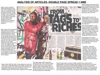 ANALYSIS OF ARTICLES- DOUBLE PAGE SPREAD 1 NME
                                                                                                                                                                 Caption saying Dizzee which gives
                                                                                                                                                                 kind of dedicates the whole double
Mise en scene created by                                                                                                                                         page spread to Dizzee and it’s also,
graffiti wall background: this                                                                                                                                   reasserting who it is, making it
links with the headline of tags                                                                                                                                  constant so that the reader is fully
which is a phrase describing                                                                                                                                     sure of who it is without having to
the graffiti. And also, it shows                                                                                                                                 look back to the front cover.
that fame hasn’t changed who
he really is and that he’s still
the same person underneath.
                                                                                                                                                                 Byline (credit for author and
And the clothes clearly
                                                                                                                                                                 photographer). This is small and
represent the kind of
                                                                                                                                                                 not too prominent on the page but
background he’s come from
                                                                                                                                                                 it still there because it’s important
and the kind of music he
                                                                                                                                                                 to credit the people involved with
produces.
                                                                                                                                                                 the production.
                                                                                                                                                                 Main heading/headline is really
                                                                                                                                                                 big and prominent on the page, it
                                                                                                                                                                 stands out and is big and bold to
Main image is of Dizzee Rascal                                                                                                                                   catch the reader’s attention. The
standing next to the graffiti                                                                                                                                    word ‘tag’ is a play on words with
emphasising that it’s the kind of                                                                                                                                ‘rags’ and is in relation to the
rebellious behaviour that he                                                                                                                                     graffiti, highlighting the kind of
may have taken part in when                                                                                                                                      background he has come from.
he was younger because of the
social class he has come from.                                                                                                                                   Sub heading: this is further
The picture shows him looking                                                                                                                                    emphasising the success Dizzee
away as if he’s was constantly                                                                                                                                   Rascal has achieved and it’s like a
worrying if he was being                                                                                                                                         mini introduction and is like the
spotted and was perhaps living                                                                                                                                   start of the article.
in fear. The image is quite
colour and bright, thus catching
the eye of the reader and the                                                                                                                                      4 columns – notice text
colours emphasise his life and                                                                                                                                     wraps around the image of
diversity and excitement in it.                                                                                                                                    the radio. This is so that the
It’s obvious that he doesn’t go                                                                                                                                    text doesn’t get in the way of
round ‘tagging’ anymore but the                                                                                                                                    the images and shows that
image makes him seem more                                                                                                                                          they are both of importance
full of character.                                                                                                                                                 so that they need their own
                                                                                                                                                                   space on the page. This also
                                                                                                                                                                   gives the article a sense of
                                                                                                                                                                   structure and makes it easier
                                                                                                                                                                   to read.

                                                                Copy (text) begins with A large letter Y
                                                                                                              Second image used is a picture of bottle of alcohol and a stereo which is
Page number; NME title; Date = these aspects are small and using Drops Cap. This is so that it signals        representative of the kind of lifestyle Dizzee Rascal has lived and has come from.
                                                                the start of the article and the reader is
in the corner of the page because it the greater context of the                                               Background is quite plain but with different splodges of colour here and there
                                                                aware of where to start reading. Also, it’s
double page spread, it isn’t that important and while they are                                                which emphasise that everything was straightforward and easy for Dizzee growing
                                                                effective because it takes a bit away from
necessary, it’s not intended to get in the way of more                                                        up and that he faced difficulties. This is shown by the splodges on the page which
important features such as the main image and main heading. the general boring look of text and gives it a    aren’t quite perfect but look okay in the grand scheme of the double page spread.
                                                                bit more character and individuality.
 