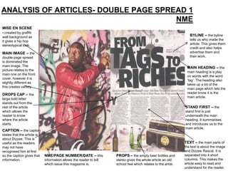 ANALYSIS OF ARTICLES- DOUBLE PAGE SPREAD 1
                                      NME
MISE EN SCENE
- created by graffiti
wall background as                                                                                                 BYLINE – the byline
it gives a hip hop                                                                                                 tells us who made the
stereotypical look.                                                                                                article. This gives them
                                                                                                                   credit and also helps
MAIN IMAGE – the                                                                                                   advertise them and
double page spread                                                                                                 their work.
is dominated the
main image. The
                                                                                                                 MAIN HEADING – the
picture relates to the
                                                                                                                 main heading is a play
main one on the front
                                                                                                                 on words with the word
cover, however it is
                                                                                                                 ‘tag’. The heading also
slightly different as
                                                                                                                 takes up a lot of the
this creates variety.
                                                                                                                 main page which lets the
                                                                                                                 reader know it is the
DROPS CAP – the
                                                                                                                 main article.
large bold letter
stands out from the
rest of the article                                                                                             STAND FIRST – the
which allows the                                                                                                stand first is just
reader to know                                                                                                  underneath the main
where the article                                                                                               heading. It summarises
starts.                                                                                                         and introduces us to the
                                                                                                                main article.
CAPTION – the caption
states that the article is
about Dizzee. This is
useful as the readers                                                                                           TEXT – the main parts of
may not have                                                                                                    the text is about the image
recognised him at first                                                                                         and Dizzee Rascal. It is
so the caption gives that    NME/PAGE NUMBER/DATE – this             PROPS – the empty beer bottles and         separated into 4 short
information.                 information allows the reader to tell   stereo gives the whole article an old      columns. This makes the
                             which issue this magazine is.           school feel which relates to the artist.   article easy to read and
                                                                                                                understand for the reader.
 