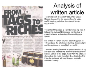 Analysis of
        written article
The article itself is basically about how Dizzee
Rascal changed his life around, how he was a
graffiti tagging youth to a famous well known
rapper/artist.


The style of the article is –is indie/street hip-hop. It
follows the styling of Dizzee and his life style to
make the layout and design of the double page
spread.

It is written in 4 short columns each of approx 75-
100 words so the article isn’t that big, it seems light
and the audience is more likely to read it.

The main heading/headline is quite dramatic it is big
and bold this catches the attention of the audience.
It takes up half of the page, more than the article, it
shows that it is really important & as this is the first
thing the audience will read it needs be really
attention drawing.
 