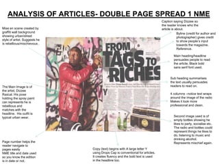 ANALYSIS OF ARTICLES- DOUBLE PAGE SPREAD 1 NME
                                                                               Caption saying Dizzee so
                                                                               the reader knows who the
Mise en scene created by                                                       article is about.
graffiti wall background                                                                   Byline (credit for author and
showing urban/street                                                                       photographer) gives credit
style of artist. Suggests he                                                               to show people’s input
is rebellious/mischievous .                                                                towards the magazine.
                                                                                           Reference.

                                                                                        Main heading/headline
                                                                                        persuades people to read
                                                                                        the article. Black bold
                                                                                        sans serif font used.


                                                                                     Sub heading summarises
                                                                                     the text usually persuades
The Main Image is of                                                                 readers to read on.
the artist, Dizzee
Rascal. His pose                                                                     4 columns –notice text wraps
holding the spray paint                                                              around the image of the radio
can represents he is                                                                 Makes it look more
rebellious and                                                                       professional and clean.
matches with the
headline. His outfit is
typical urban wear.                                                                     Second image used is of
                                                                                        empty bottles showing he
                                                                                        likes to party, socialise etc.
                                                                                        The radio and bottles could
                                                                                        represent things he likes to
                                                                                        do, listening to music and
                                                                                        drinking alcohol.
Page number helps the                                                                   Represents mischief again.
reader navigate to
pages easily                   Copy (text) begins with A large letter Y
NME title and date used        using Drops Cap is conventional for articles.
so you know the edition        It creates fluency and the bold text is used
is in date or not.             in the headline too.
 