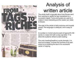 Analysis of
        written article
The article itself is basically about how Dizzee went
from wanting to ‘graffiti his tag’ everywhere to a
successful rapper. Facts and quotes are used so it
makes it more interesting and the reader can relate
to Dizzee.

The style of the article is fairly exclusive and reveals
gossip. The language is colloquial, and is easy to
read.

It is written in 4 short columns each of approx75-100
words in a basic font with a drop cap letter ‘Y’ to
direct the audience where to start reading.

The main heading/headline is quite dramatic, it is
short and snappy. It shows the contrast of his past
where he is breaking the law to his successful
career of rapping.
 