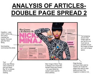 ANALYSIS OF ARTICLES-
                DOUBLE PAGE SPREAD 2

Headline – uses
artist’s name and
font colour                                                        Text wrapping
matches her                                                        around main
lipstick. Pink and                                                 image used so
girly like Nicki                                                   you can fit in as
Minaj.                                                             much text as
                                                                   possible around
Sub-heading                                                        the image so there
summarises the article                                             isn’t a lot of blank
                                                                   space.




   Text
   (drop cap) follows    Main Image of Nicki. Pose     Page Number
   colour scheme of      is abstract and unique like   and Issue Date used so
   pink and black.       herself. Direct eye contact   readers can locate the
   Big ‘W’ to indicate   – her eyes follow the         pages they want to read
   where to start        reader’s eyes used for        easily and see if the
   reading.              direct address.               magazine is dated or not.
 