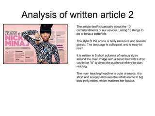 Analysis of written article 2
              The article itself is basically about the 10
              commandments of our saviour. Listing 10 things to
              do to have a better life.

              The style of the article is fairly exclusive and reveals
              gossip. The language is colloquial, and is easy to
              read.

              It is written in 5 short columns of various sizes
              around the main image with a basic font with a drop
              cap letter ‘W’ to direct the audience where to start
              reading.

              The main heading/headline is quite dramatic, it is
              short and snappy and uses the artists name in big
              bold pink letters, which matches her lipstick.
 