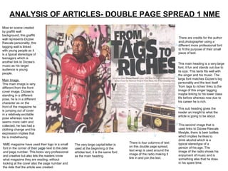 ANALYSIS OF ARTICLES- DOUBLE PAGE SPREAD 1 NME
Mise en scene created
by graffiti wall
background, this graffiti
wall represents Dizzee                                                                                                   There are credits for the author
Rascals personality, this                                                                                                and photographer using a
tagging wall is linked                                                                                                   different more professional font
with young people as it                                                                                                  to fit the purpose of their small
is a typical stereotype of                                                                                               piece of text.
teenagers which is
another link to Dizzee’s
                                                                                                                         This main heading is a very large
music as his target
                                                                                                                         font, it fun and stands out due to
audience is young
                                                                                                                         its size. This texts fits well with
people.
                                                                                                                         the singer and his music. The
Main Image                                                                                                               large font matches Dizzee’s big
This main image is very                                                                                                  personality and the text itself
different from the front                                                                                                 ‘from tags to riches’ links to the
cover image, Dizzee is                                                                                                   image of this singer tagging
standing in a different                                                                                                  maybe linking to his lower class
pose, he is in a different                                                                                               life before whereas now due to
character as on the                                                                                                      his career he is rich.
front of the magazine he
                                                                                                                         This sub heading gives the
is jumping out of cover
                                                                                                                         reader an insight to what the
in a relatively excitable
                                                                                                                         article is going to be about.
pose whereas now he
seems more calm and
collected, he has had a                                                                                                  This second image that is
clothing change and his                                                                                                  used links to Dizzee Rascals
expression implies that                                                                                                  lifestyle, there Is beer bottles
he is misbehaving.                                                                                                       which implies he likes to
                                                                                                                         drink alcohol which is a
                                                                                         There is four columns of text   typical stereotype of a
NME magazine have used their logo in a small        The very large capital letter is
                                                                                         on this double page spread,     person of his age. The
font in the corner of their page next to the date   used at the beginning of the
                                                                                         text wrap is used around the    image of the radio shows his
and page number. This looks very professional       articles text, it is the same font
                                                                                         image of the radio making it    enjoyment of music and is
and creative but also lets the readers know         as the main heading.
                                                                                         link in and join the text.      something else that he does
what magazine they are reading; without
looking at the cover also the page number and                                                                            in his spare time.
the date that the article was created.
 