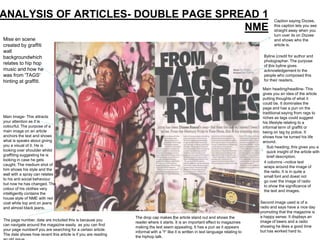ANALYSIS OF ARTICLES- DOUBLE PAGE SPREAD 1                                                                                                   Caption saying Dizzee,

                                      NME                                                                                                    this caption lets you see
                                                                                                                                             straight away when you
                                                                                                                                             turn over its on Dizzee
Mise en scene                                                                                                                                and shows who the
created by graffiti                                                                                                                          article is.
wall
backgroundwhich                                                                                                                        Byline (credit for author and
                                                                                                                                       photographer. The purpose
relates to hip hop                                                                                                                     of this byline gives
music and how he                                                                                                                       acknowledgement to the
was from 'TAGS'                                                                                                                        people who composed this
hinting at graffiti.                                                                                                                   for their readers.

                                                                                                                                      Main heading/headline- This
                                                                                                                                      gives you an idea of the article
                                                                                                                                      putting thoughts of what it
                                                                                                                                      could be. It dominates the
                                                                                                                                      page and has a pun on the
                                                                                                                                      traditional saying from rags to
Main Image- This attracts                                                                                                             riches as tags could suggest
your attention as it is                                                                                                               his lifestyle relating to a
colourful. The purpose of a                                                                                                           informal term of graffiti or
main image on an article                                                                                                              being on tag by police. It
anchors the text and shows                                                                                                            shows how he turned his life
what is speaks about giving                                                                                                           around.
you a visual of it. He is                                                                                                                Sub heading, this gives you a
looking over shoulder whilst                                                                                                             quick insight of the article with
graffiting suggesting he is                                                                                                              brief description.
looking in case he gets
                                                                                                                                       4 columns –notice text
caught. The medium shot of
                                                                                                                                       wraps around the image of
him shows his style and the
                                                                                                                                       the radio. It is in quite a
wall with a spray can relates
                                                                                                                                       small font and doest not
to his anti social behaviour
                                                                                                                                       go over the image of radio
but now he has changed. The
                                                                                                                                       to show the significance of
colour of his clothes very
                                                                                                                                       the text and images.
intelligently contains the
house style of NME with red
coat white top and on jeans                                                                                                          Second image used is of a
and almost black jeans.                                                                                                              radio and says have a nice day
                                                                                                                                     promoting that the magazine is
                                                               The drop cap makes the article stand out and shows the                a happy sense. It displays an
The page number, date are included this is because you                                                                               image of beers and a radio
                                                               reader where it starts. It is an important effect to magazines
can navigate around the magazine easily as you can find                                                                              showing he likes a good time
                                                               making the text seem appealing. It has a pun as it appears
your page numberif you are searching for a certain article.                                                                          but has worked hard to.
                                                               informal with a 'Y' like it is written in text language relating to
The date shows how recent this article is if you are reading
                                                               the hiphop talk.
 
