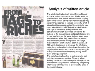 Analysis of written article
The article itself is basically about Dizzee Rascal
and what makes him a superstar. It talks about his
presence and how people feel around him, saying
some were excited others were nervous cause they
were in the presence of such as successful artist. It
talks about his success and achievements he has
been awarded such a MOBO and an NME award.
The style of the article is very informal and
conversational which is good as it feels like the
authors of the magazine are real people too and are
on our level and get the same feelings as us such
as excitement when they meet a famous person,
they aren’t just people writing words on a page.
It is written in 4 short columns each of approx. 75-
100 words this is done to break up the article and
make it more digestible for the viewer to read as the
target audience arent very old and so may struggle
to stay concentrated whilst reading a long article
that’s one big paragraph.
The main heading/headline is quite dramatic as it
gets the message across that Dizzee is a hard
working person and has managed to change his life
around from a boy that was vandalising and getting
into trouble with the police to a successful artist in
the music industry.
 