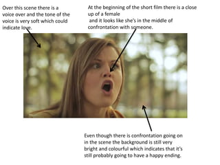 At the beginning of the short film there is a close
up of a female
and it looks like she’s in the middle of
confrontation with someone.
Even though there is confrontation going on
in the scene the background is still very
bright and colourful which indicates that it’s
still probably going to have a happy ending.
Over this scene there is a
voice over and the tone of the
voice is very soft which could
indicate love.
 