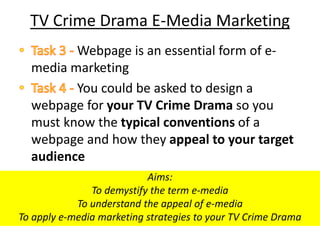 TV Crime Drama E-Media Marketing
Webpage is an essential form of e-
media marketing
You could be asked to design a
webpage for your TV Crime Drama so you
must know the typical conventions of a
webpage and how they appeal to your target
audience
Aims:
To demystify the term e-media
To understand the appeal of e-media
To apply e-media marketing strategies to your TV Crime Drama
 