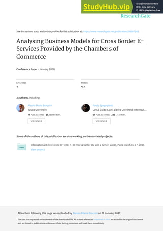 See discussions, stats, and author profiles for this publication at: https://www.researchgate.net/publication/266087343
Analysing Business Models for Cross Border E-
Services Provided by the Chambers of
Commerce
Conference Paper · January 2008
CITATIONS
7
READS
57
3 authors, including:
Some of the authors of this publication are also working on these related projects:
International Conference ICTO2017 – ICT for a better life and a better world, Paris March 16-17, 2017.
View project
Alessio Maria Braccini
Tuscia University
77 PUBLICATIONS 153 CITATIONS
SEE PROFILE
Paolo Spagnoletti
LUISS Guido Carli, Libera Università Internazi…
57 PUBLICATIONS 236 CITATIONS
SEE PROFILE
All content following this page was uploaded by Alessio Maria Braccini on 01 January 2017.
The user has requested enhancement of the downloaded file. All in-text references underlined in blue are added to the original document
and are linked to publications on ResearchGate, letting you access and read them immediately.
 