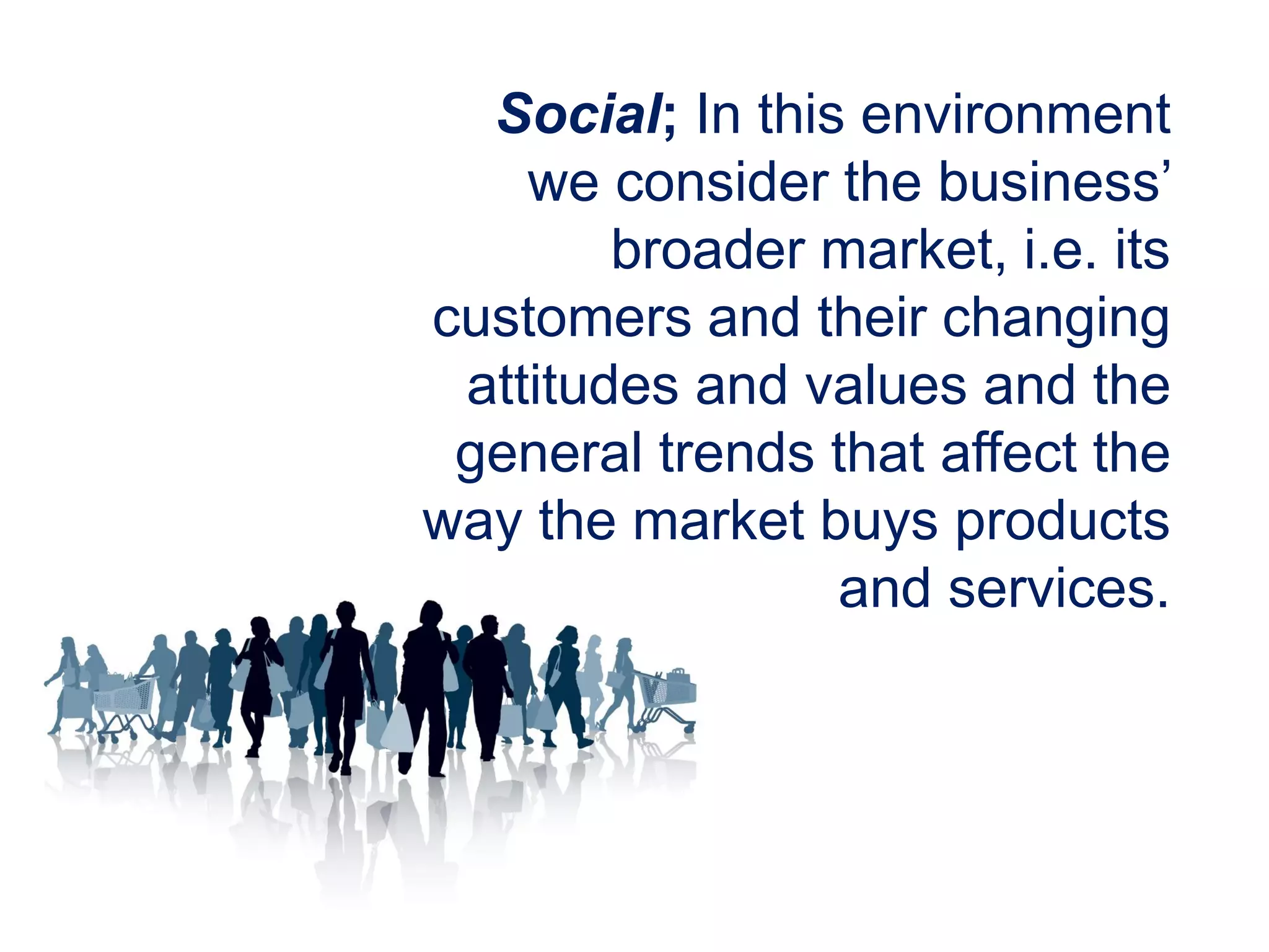 Social; In this environment
we consider the business’
broader market, i.e. its
customers and their changing
attitudes and values and the
general trends that affect the
way the market buys products
and services.
 