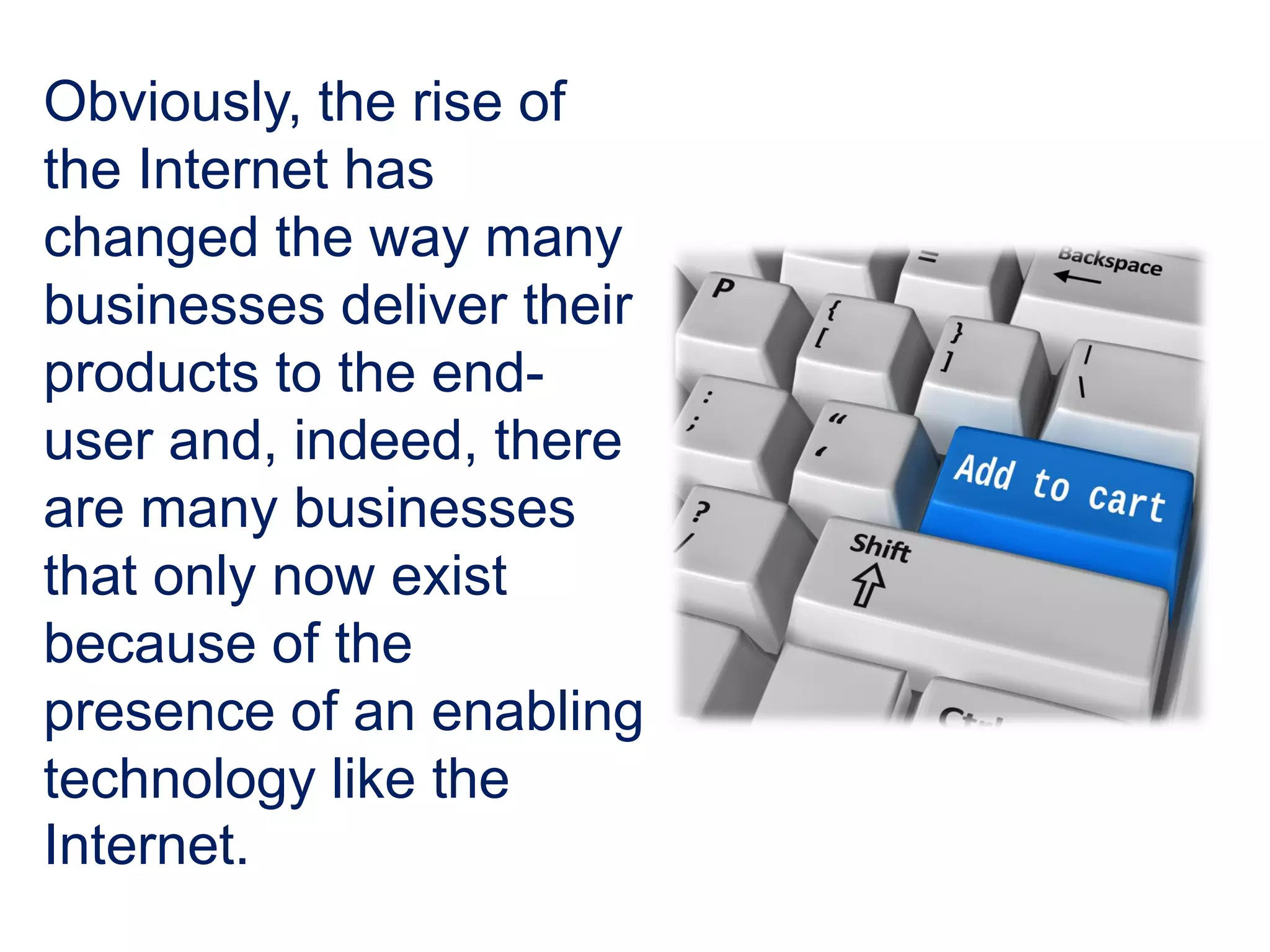 Obviously, the rise of
the Internet has
changed the way many
businesses deliver their
products to the end-
user and, indeed, there
are many businesses
that only now exist
because of the
presence of an enabling
technology like the
Internet.
 