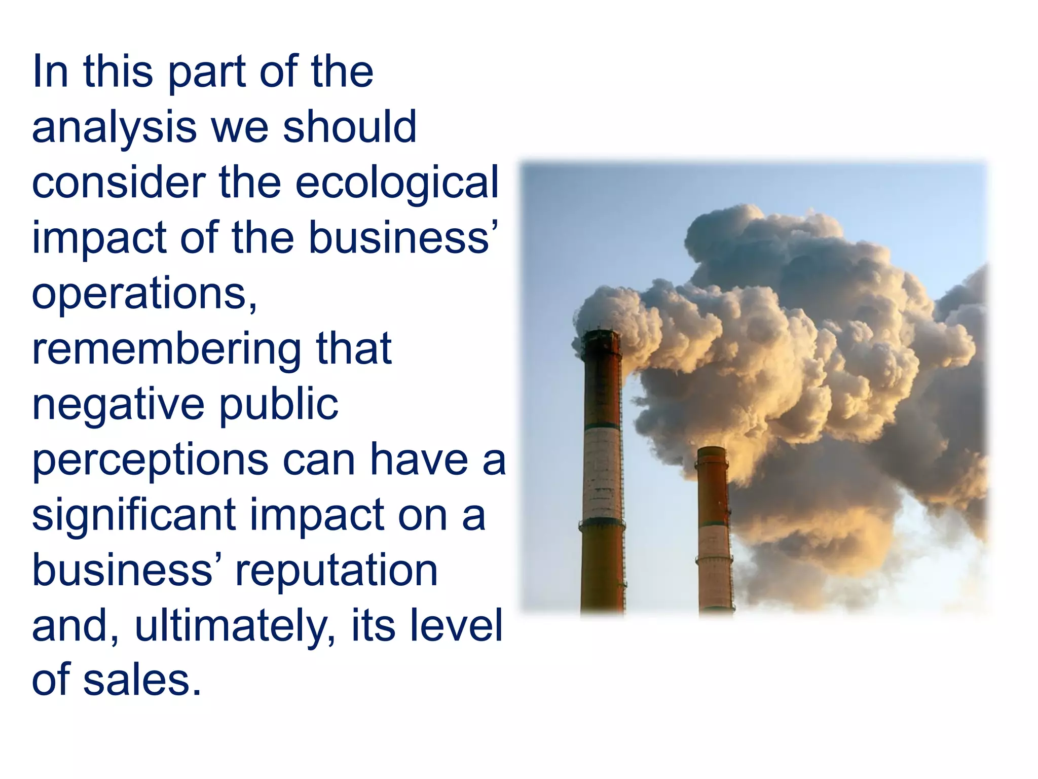 In this part of the
analysis we should
consider the ecological
impact of the business’
operations,
remembering that
negative public
perceptions can have a
significant impact on a
business’ reputation
and, ultimately, its level
of sales.
 