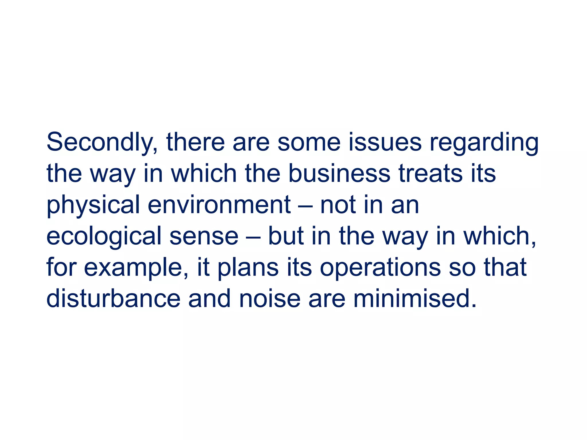 Secondly, there are some issues regarding
the way in which the business treats its
physical environment – not in an
ecological sense – but in the way in which,
for example, it plans its operations so that
disturbance and noise are minimised.
 