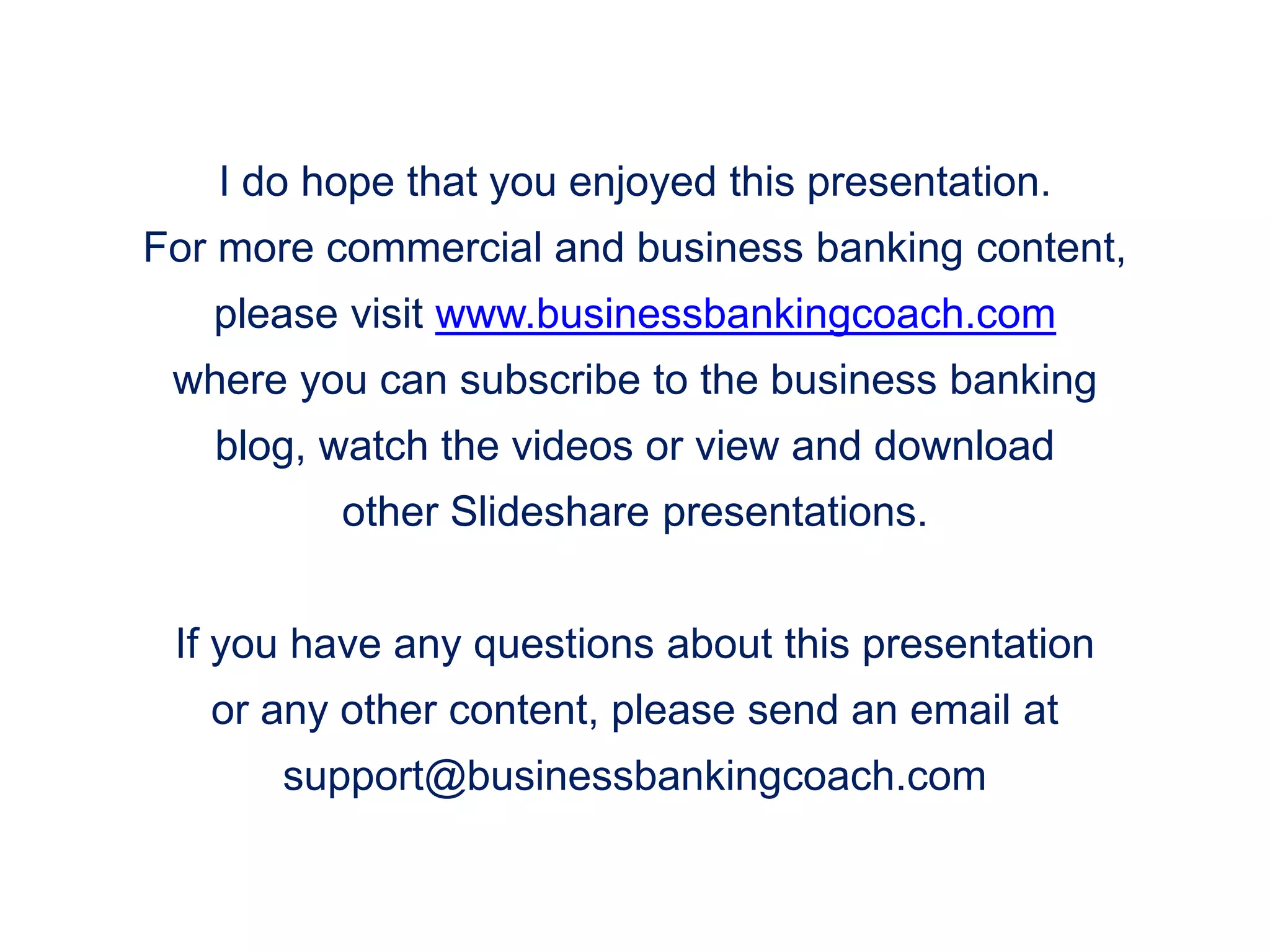 I do hope that you enjoyed this presentation.
For more commercial and business banking content,
please visit www.businessbankingcoach.com
where you can subscribe to the business banking
blog, watch the videos or view and download
other Slideshare presentations.
If you have any questions about this presentation
or any other content, please send an email at
support@businessbankingcoach.com
 