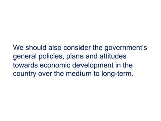 We should also consider the government’s
general policies, plans and attitudes
towards economic development in the
country over the medium to long-term.
 