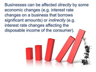 Businesses can be affected directly by some
economic changes (e.g. interest rate
changes on a business that borrows
significant amounts) or indirectly (e.g.
interest rate changes affecting the
disposable income of the consumer).
 