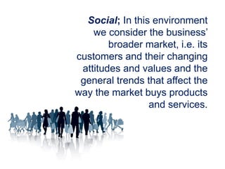 Social; In this environment
we consider the business’
broader market, i.e. its
customers and their changing
attitudes and values and the
general trends that affect the
way the market buys products
and services.
 