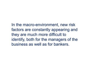 In the macro-environment, new risk
factors are constantly appearing and
they are much more difficult to
identify, both for the managers of the
business as well as for bankers.
 