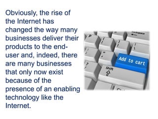 Obviously, the rise of
the Internet has
changed the way many
businesses deliver their
products to the end-
user and, indeed, there
are many businesses
that only now exist
because of the
presence of an enabling
technology like the
Internet.
 