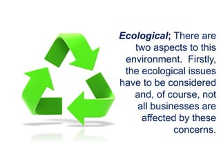 Ecological; There are
two aspects to this
environment. Firstly,
the ecological issues
have to be considered
and, of course, not
all businesses are
affected by these
concerns.
 