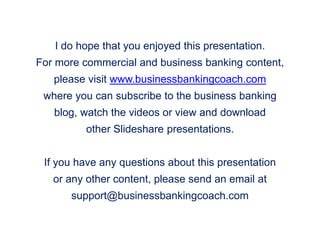 I do hope that you enjoyed this presentation.
For more commercial and business banking content,
please visit www.businessbankingcoach.com
where you can subscribe to the business banking
blog, watch the videos or view and download
other Slideshare presentations.
If you have any questions about this presentation
or any other content, please send an email at
support@businessbankingcoach.com
 