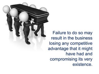 Failure to do so may
result in the business
losing any competitive
advantage that it might
have had and
compromising its very
existence.
 
