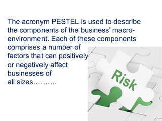 The acronym PESTEL is used to describe
the components of the business’ macro-
environment. Each of these components
comprises a number of
factors that can positively
or negatively affect
businesses of
all sizes……….
 