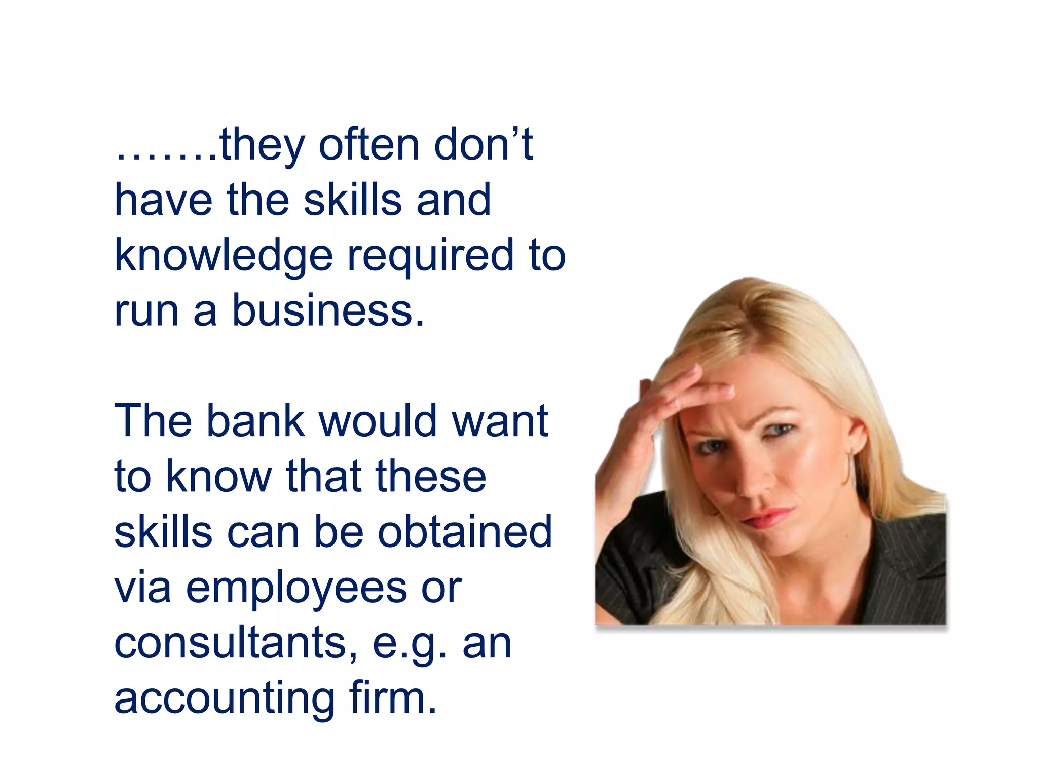 …….they often don’t
have the skills and
knowledge required to
run a business.
The bank would want
to know that these
skills can be obtained
via employees or
consultants, e.g. an
accounting firm.
 