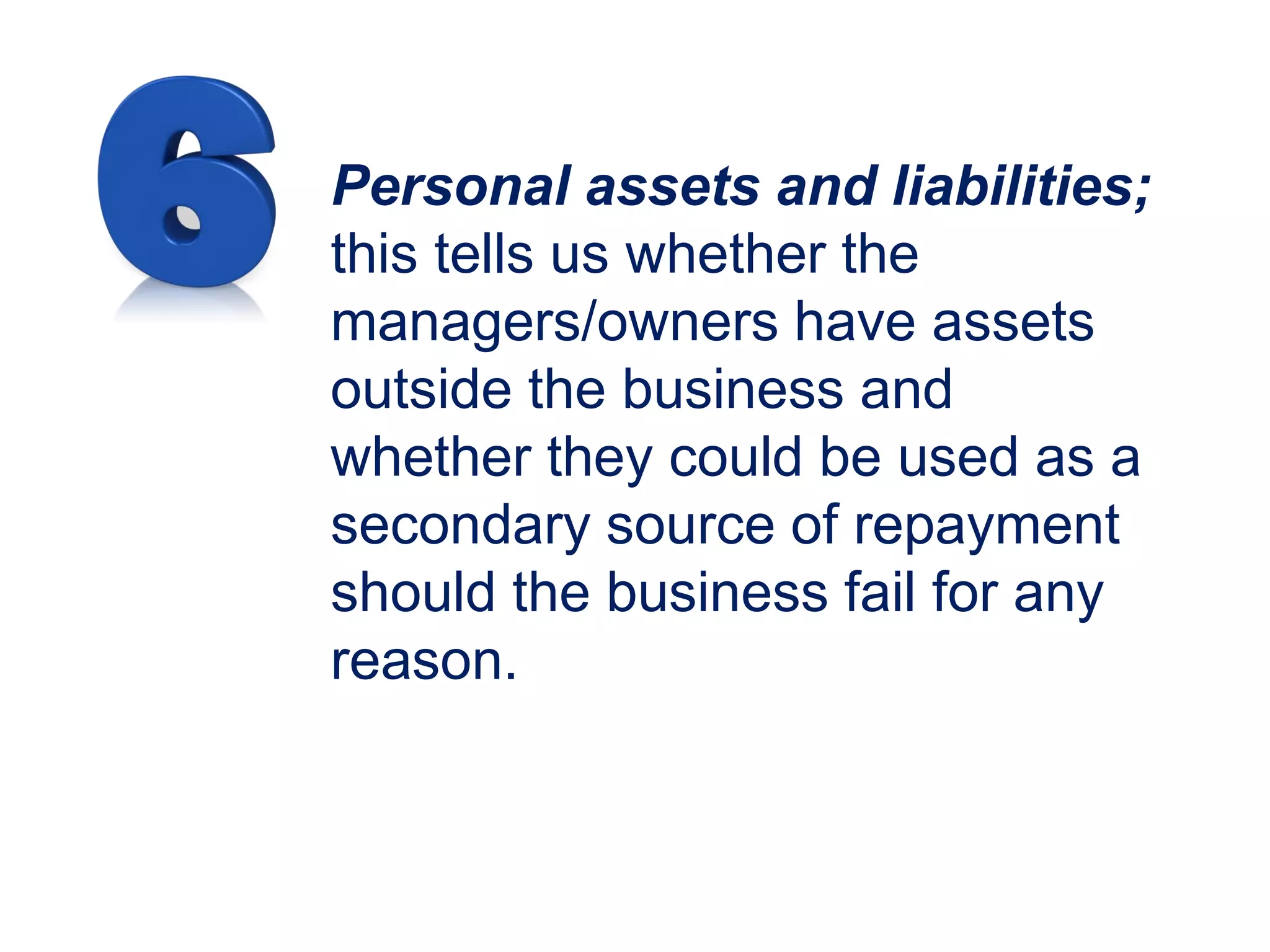 Personal assets and liabilities;
this tells us whether the
managers/owners have assets
outside the business and
whether they could be used as a
secondary source of repayment
should the business fail for any
reason.
 