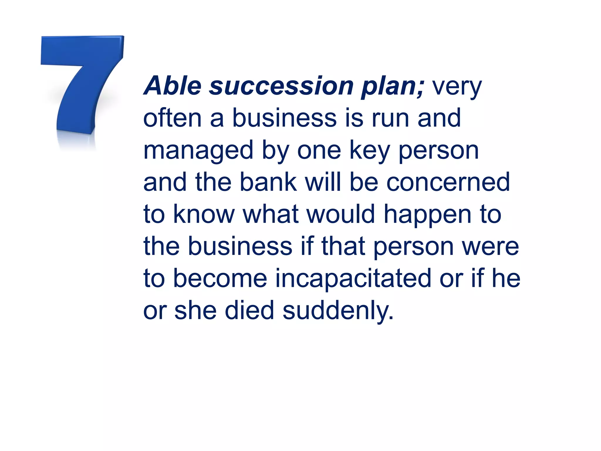 Able succession plan; very
often a business is run and
managed by one key person
and the bank will be concerned
to know what would happen to
the business if that person were
to become incapacitated or if he
or she died suddenly.
 