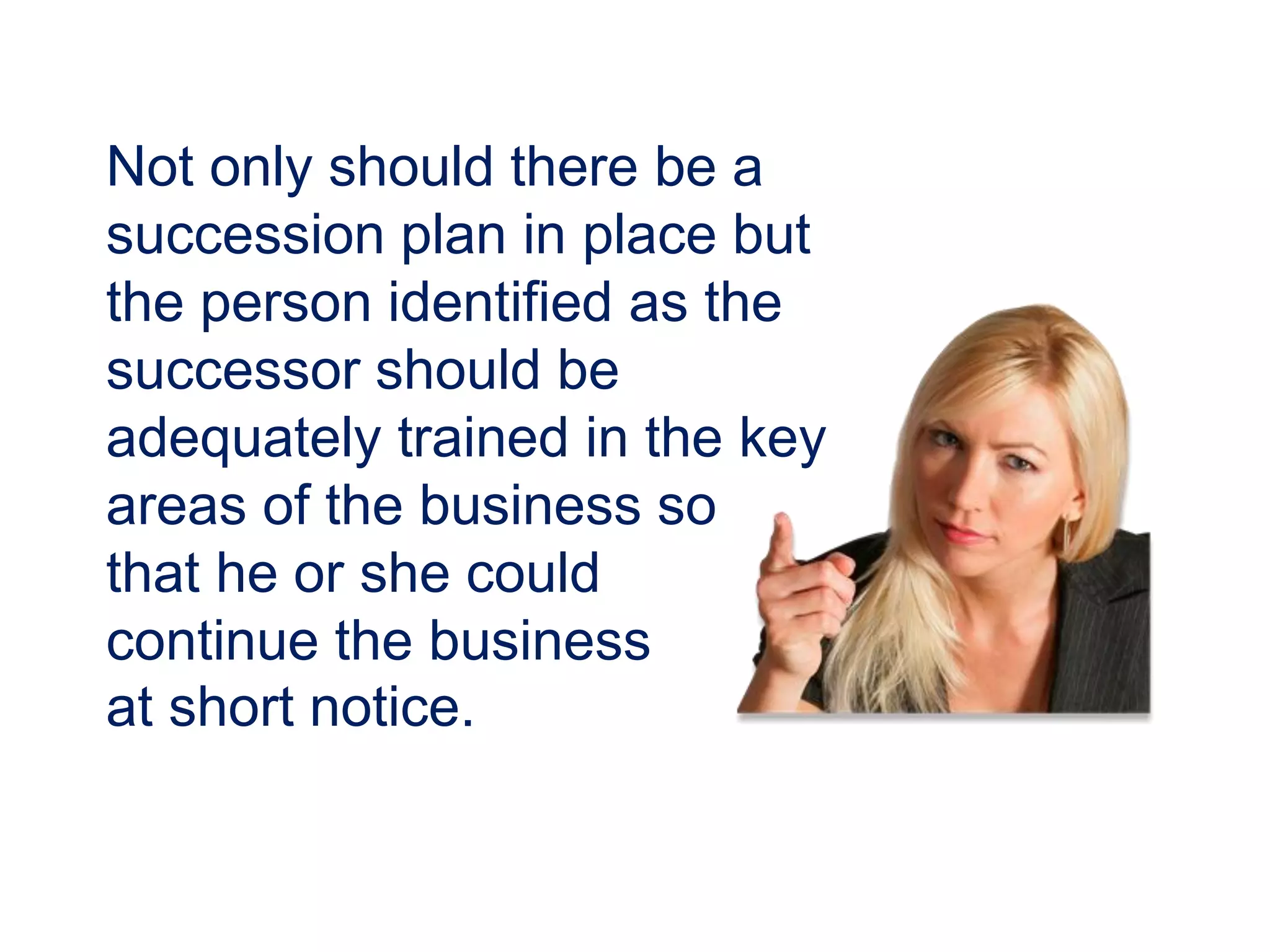 Not only should there be a
succession plan in place but
the person identified as the
successor should be
adequately trained in the key
areas of the business so
that he or she could
continue the business
at short notice.
 