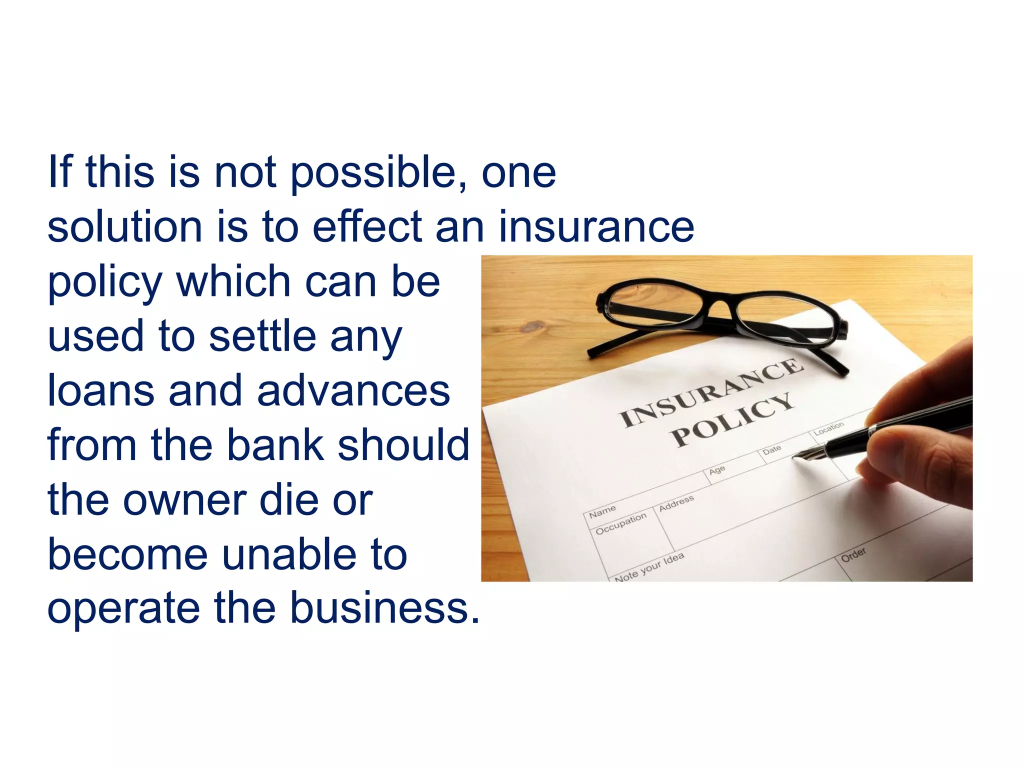 If this is not possible, one
solution is to effect an insurance
policy which can be
used to settle any
loans and advances
from the bank should
the owner die or
become unable to
operate the business.
 