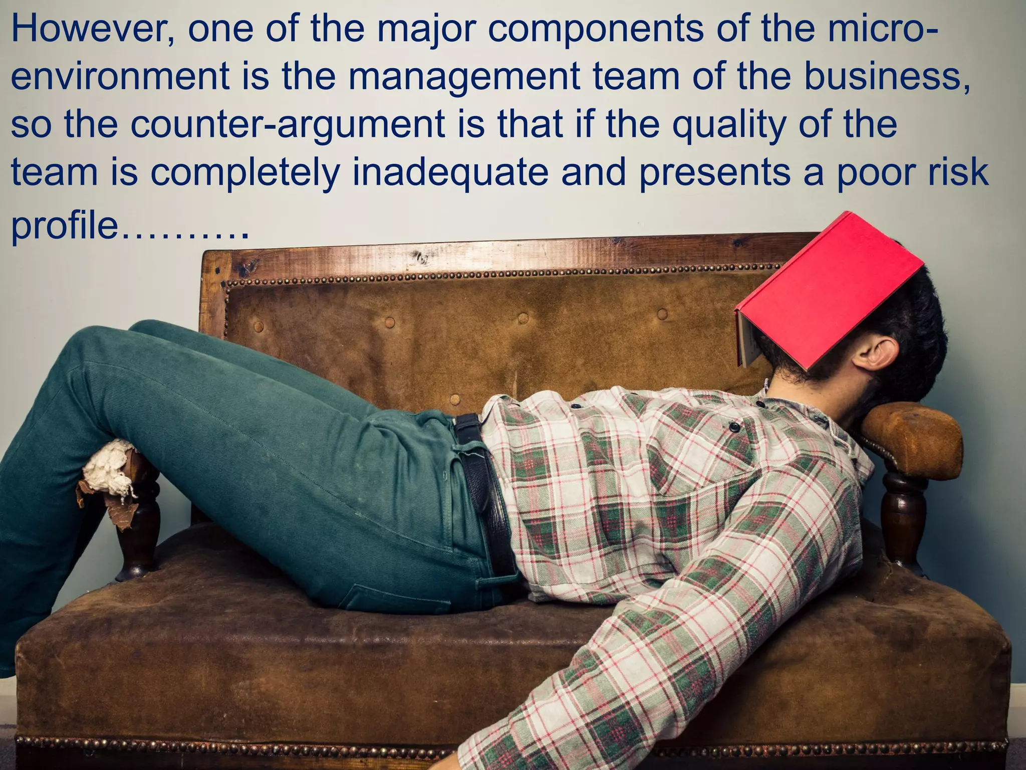 However, one of the major components of the micro-
environment is the management team of the business,
so the counter-argument is that if the quality of the
team is completely inadequate and presents a poor risk
profile……….
 