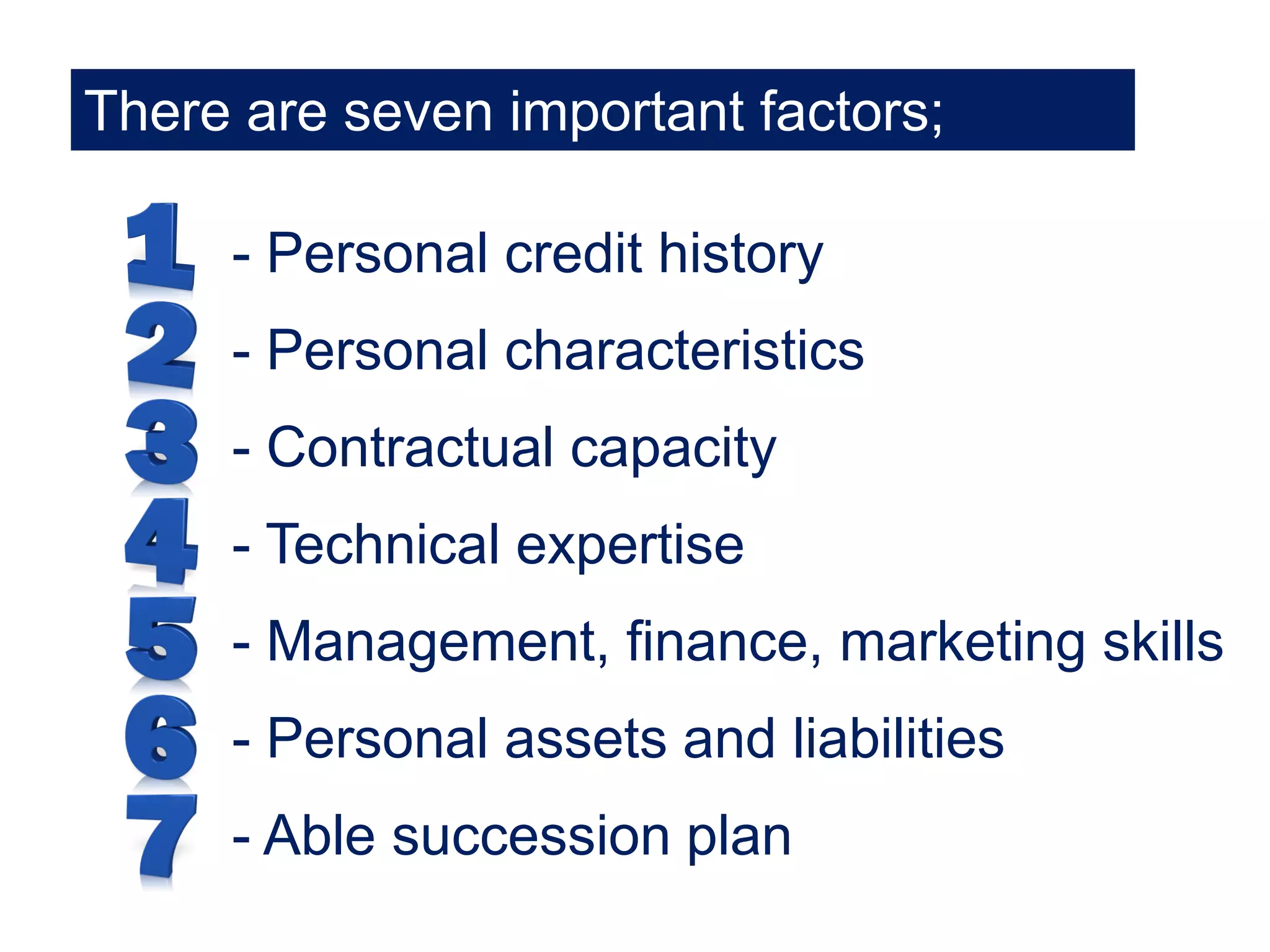 There are seven important factors;
- Personal credit history
- Personal characteristics
- Contractual capacity
- Technical expertise
- Management, finance, marketing skills
- Personal assets and liabilities
- Able succession plan
 