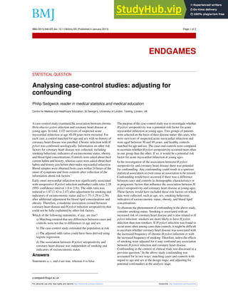 STATISTICAL QUESTION
Analysing case-control studies: adjusting for
confounding
Philip Sedgwick reader in medical statistics and medical education
Centre for Medical and Healthcare Education, St George’s, University of London, Tooting, London, UK
A case-control study examined the association between chronic
Helicobacter pylori infection and coronary heart disease at
young ages. In total, 1122 survivors of suspected acute
myocardial infarction at age 30-49 years were recruited. For
each case, a control matched for age and sex with no history of
coronary heart disease was enrolled. Chronic infection with H
pylori was confirmed serologically. Information on other risk
factors for coronary heart disease was collected, including
smoking behaviour, indicators of socioeconomic status, obesity,
and blood lipid concentrations. Controls were asked about their
current habits and history, whereas cases were asked about their
habits and history just before their index myocardial infarction.
Blood samples were obtained from cases within 24 hours of the
onset of symptoms and from controls after collection of the
information about risk factors.1
Early onset myocardial infarction was significantly associated
with seropositive H pylori infection antibodies (odds ratio 2.28
(99% confidence interval 1.8 to 2.9)). The odds ratio was
reduced to 1.87 (1.42 to 2.47) after adjustment for smoking and
indicators of socioeconomic status and to 1.75 (1.29 to 2.36)
after additional adjustment for blood lipid concentrations and
obesity. Therefore, a moderate association existed between
coronary heart disease and H pylori infection seropositivity that
could not be fully explained by other risk factors.
Which of the following statements, if any, are true?
a) Matching ensured that any differences between cases and
controls were not due to differences in age and sex.
b) The case-control study estimated the population at risk.
c) The adjusted odds ratios could have been derived using
logistic regression.
d) The association between H pylori seropositivity and
coronary heart disease was independent of smoking and
indicators of socioeconomic status.
Answers
Statements a, c, and d are true, whereas b is false.
The purpose of the case-control study was to investigate whether
H pylori seropositivity was a potential risk factor for acute
myocardial infarction at young ages. Two groups of patients
were selected on the basis of their disease status: the cases, who
were survivors of suspected acute myocardial infarction and
were aged between 30 and 49 years; and healthy controls
matched for age and sex. The cases and controls were compared
to ascertain whether H pylori seropositivity occurred more often
in one group than the other. If so, it would be a potential risk
factor for acute myocardial infarction at young ages.
In the investigation of the association between H pylori
seropositivity and coronary heart disease there was potential
for confounding. Any confounding could result in a spurious
statistical association or even cause an association to be missed.
Confounding would have occurred if there was a difference
between cases and controls in demographic characteristics or
in prognostic factors that influence the association between H
pylori seropositivity and coronary heart disease at young ages.
These factors would have included those risk factors on which
data were collected, such as age, sex, smoking behaviour,
indicators of socioeconomic status, obesity, and blood lipid
concentrations.
To illustrate the phenomenon of confounding in the above study,
consider smoking status. Smoking is associated with an
increased risk of coronary heart disease and is also related to H
pylori infection: smokers are more likely to have H pylori
infection than non-smokers. If H pylori infection was found to
occur more often among cases than controls, it might be difficult
to ascertain whether coronary heart disease was associated with
the increased frequency of chronic H pylori infection or with
the increased frequency of smoking. Therefore, unless the effects
of smoking were adjusted for it may confound any association
between H pylori infection and coronary heart disease.
Confounding in the context of clinical trials was discussed in a
previous question.2
In the above study confounding was
accounted for in two ways: matching cases and controls with
regard to age and sex at the design stage; and adjusting for
potential confounders at the analysis stage.
p.sedgwick@sgul.ac.uk
For personal use only: See rights and reprints http://www.bmj.com/permissions Subscribe: http://www.bmj.com/subscribe
BMJ 2013;346:f25 doi: 10.1136/bmj.f25 (Published 4 January 2013) Page 1 of 2
Endgames
ENDGAMES
 