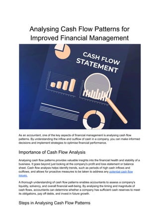 Analysing Cash Flow Patterns for
Improved Financial Management
As an accountant, one of the key aspects of financial management is analysing cash flow
patterns. By understanding the inflow and outflow of cash in a company, you can make informed
decisions and implement strategies to optimise financial performance.
Importance of Cash Flow Analysis
Analysing cash flow patterns provides valuable insights into the financial health and stability of a
business. It goes beyond just looking at the company's profit and loss statement or balance
sheet. Cash flow analysis helps identify trends, such as periods of high cash inflows and
outflows, and allows for proactive measures to be taken to address any potential cash flow
issues.
A thorough understanding of cash flow patterns enables accountants to assess a company's
liquidity, solvency, and overall financial well-being. By analysing the timing and magnitude of
cash flows, accountants can determine whether a company has sufficient cash reserves to meet
its obligations, pay off debts, and invest in future growth.
Steps in Analysing Cash Flow Patterns
 
