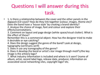 Questions I will answer during this
                     task.
• 1. Is there a relationship between the cover and the other panels in the
  digipack (CD case)? How do they link together (colour, images, theme etc)?
  Does the band have a ‘house style’ by creating a brand identity?
  2. Analyse the choice of image, font and colour and explore their
  effects/connotations.
  3. Comment on layout and page design (white space/visual clutter). What is
  the effect of these?
  Remember this is a commercial object. How has the designer tried to make
  it desirable or eye catching?
  4. Does the design suggest the genre of the band? Look at design,
  typography (serif/sans serif)
  5. Does it use any iconography of the genre?
  6. Does it develop the band or artist’s star image through motif’s/the key
  image is the artist/a logo?
  7. What industry information is included and where is it seen? (name of
  album, artist, record label logo, release date, producer, information on
  associated social networking sites, copyright logo? etc.
 