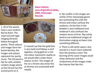 Gwen Stefani,
                                    Love,Angel,Music,Baby,
                                    2004, Interscope       4. Her outfits in the images are
                                    Records.               similar of her dance/pop genre
                                                            but contrasting this with the
                                                            throne and crown confuse the
                                                            audience. As the font in the
1. All of the panels
                                                            booklet is very traditional and
have a very random
                                                            medieval it also confuses the
feel to them. The
                                                            viewers sense of time. Pop artists
royal red and regal
                                                            tend to use traditional images of
imaging (throne)
                                                            themselves singing so Gwen tries
follow throughall
                                                            something different.
panels. These colours
                         2.I would say that the gold font   3. There is still white space s but
and images form her
                         is very bold and follows a serif   overall it is much more cluttered
brand identity, the
                         typeface. Using gold on a rich     than the previous cover. The
images and colours
                         red colour represents royalty as   blurring of the cover images could
represent her quirky
                         we would often relate these        show confusion and the
music. The CD panel Is
                         colours to this. The images of     randomness of the images make
like fur with another
                         her on a throne also show this     the listener feel like this.
random image where
                         as thrones are associated with
as the CD just has the
                         royalty.
animal print on it.
 