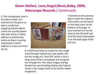 Gwen Stefani, Love,Angel,Music,Baby, 2004,
                    Interscope Records.( Continued)
5. The iconography used in                                              7.Similarly to the previous
this album cover isn't                                                  album cover the industry
common for the genre as                                                 information can be found
pop Is usually less                                                     on the back cover at the
outgoing and the album                                                  bottom of the page. In
covers are usually played                                               very small print it can be
safe with artists in direct                                             seen on the CD itself and
address or performing                                                   all of the track information
where as Gwen is posing                                                 is on the back page of the
seductively in direct                                                   pull out.
address in a very out there
set up.
                          6. It definitely helps to create her star image
                          motif through randomness and royalty. She
                          has this image of a ‘Rich Girl’ which is also a
                          song name of hers and people will recognise
                          her through this. Her erotic images and big
                          blonde hair and revealing clothes also help to
                          create a star image motif as she will be widely
                          recognised.
 