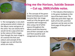 Bring me the Horizon, Suicide Season
                                          – Cut up, 2009,Visible noise.
                                                                        7. The industry information is
                                       6. The concept of the green      in the green textbook at the
                                       blood and body parts could       top of the back cover. The
                                       become their star image          label also print their logo on
                                       motif as it fits the genre and   both of the CD’s and their
5. The iconography is very dark        would be well recognised.        sponsors can be seen on the
and gruesome which relates to          Also using a lot of white        front page of the pull out
the album name and genre of            spaces throughout the            booklet.
the artist. You can clearly tell it    album could also become
would not be a pop artist due          one of their concepts as the
to the nature of the images.           serif font would be well
Even though the main image is          recognised on the white.
of a woman the font and
colours and concept of the
images you can tell that the
artists are males.
 