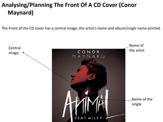 Analysing/Planning The Front Of A CD Cover (Conor
  Maynard)

The Front of the CD cover has a central image, the artist’s name and album/single name printed.



                                                                            Name of
    Central
                                                                            the artist
    image




                                                                             Name of the
                                                                             single
 