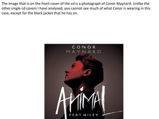 The image that is on the front cover of the cd is a photograph of Conor Maynard. Unlike the
other single cd covers I have analysed, you cannot see much of what Conor is wearing in this
case, except for the black jacket that he has on.
 