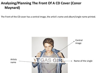Analysing/Planning The Front Of A CD Cover (Conor
  Maynard)

The Front of the CD cover has a central image, the artist’s name and album/single name printed.




                                                                          Central
                                                                          image




         Artists
                                                                         Name of the single
         name
 